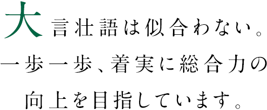 大言壮語は似合わない。一歩一歩、着実に総合力の向上を目指しています。